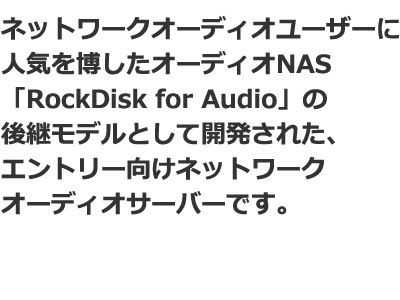 ネットワークオーディオユーザーに人気を博したオーディオNAS「RockDisk for Audio」の後継モデルとして開発された、エントリー向けネットワークオーディオサーバーです。